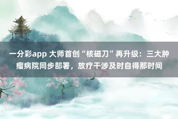 一分彩app 大师首创“核磁刀”再升级：三大肿瘤病院同步部署，放疗干涉及时自得那时间