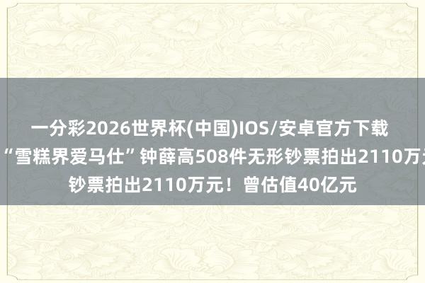 一分彩2026世界杯(中国)IOS/安卓官方下载 卖红薯也没能救！“雪糕界爱马仕”钟薛高508件无形钞票拍出2110万元！曾估值40亿元