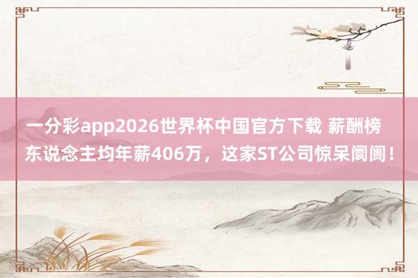 一分彩app2026世界杯中国官方下载 薪酬榜  东说念主均年薪406万，这家ST公司惊呆阛阓！