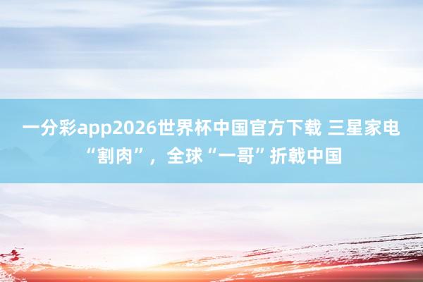 一分彩app2026世界杯中国官方下载 三星家电“割肉”，全球“一哥”折戟中国