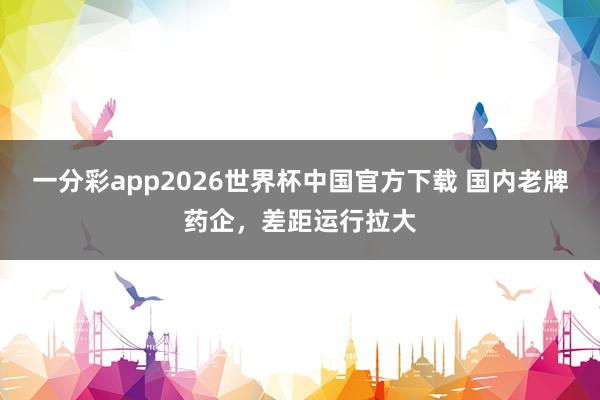 一分彩app2026世界杯中国官方下载 国内老牌药企，差距运行拉大