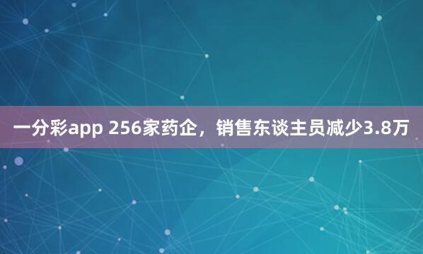 一分彩app 256家药企，销售东谈主员减少3.8万