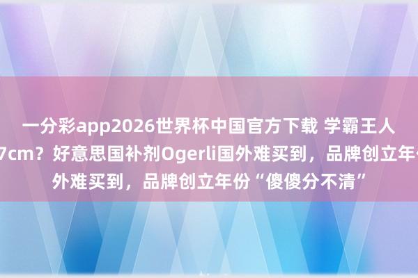 一分彩app2026世界杯中国官方下载 学霸王人在喝、一月增高7cm？好意思国补剂Ogerli国外难买到，品牌创立年份“傻傻分不清”