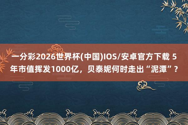一分彩2026世界杯(中国)IOS/安卓官方下载 5年市值挥发1000亿，贝泰妮何时走出“泥潭”？
