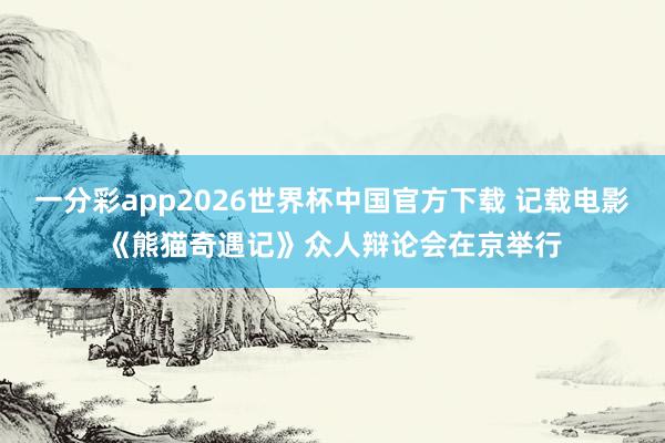 一分彩app2026世界杯中国官方下载 记载电影《熊猫奇遇记》众人辩论会在京举行
