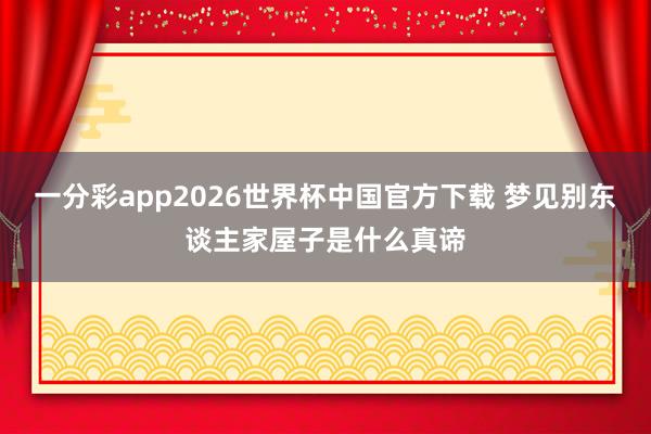 一分彩app2026世界杯中国官方下载 梦见别东谈主家屋子是什么真谛