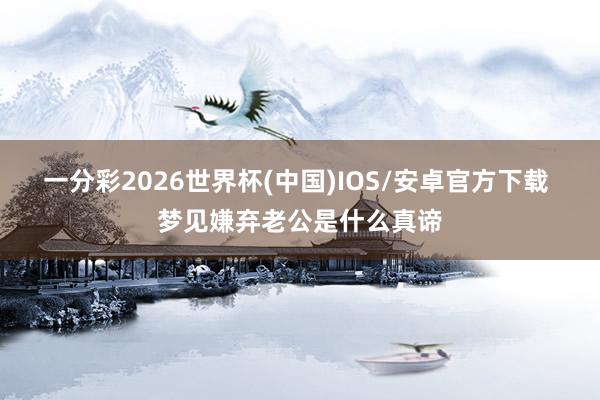 一分彩2026世界杯(中国)IOS/安卓官方下载 梦见嫌弃老公是什么真谛