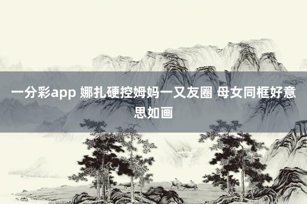 一分彩app 娜扎硬控姆妈一又友圈 母女同框好意思如画