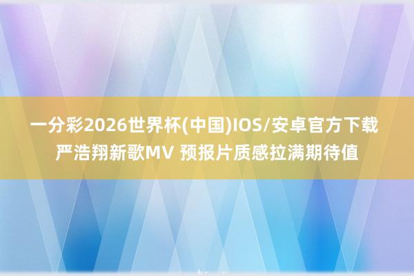 一分彩2026世界杯(中国)IOS/安卓官方下载 严浩翔新歌MV 预报片质感拉满期待值