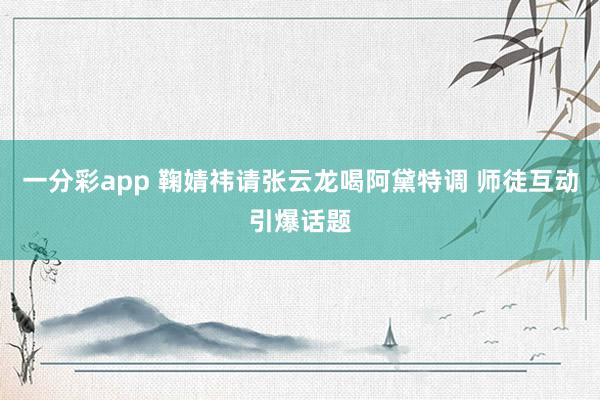 一分彩app 鞠婧祎请张云龙喝阿黛特调 师徒互动引爆话题
