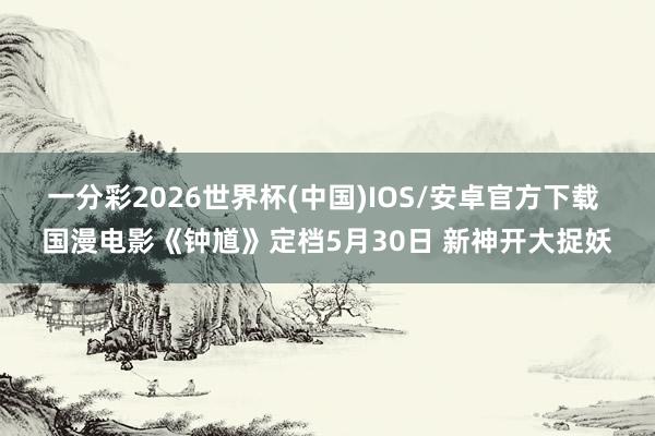 一分彩2026世界杯(中国)IOS/安卓官方下载 国漫电影《钟馗》定档5月30日 新神开大捉妖