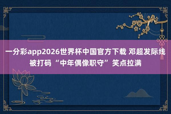 一分彩app2026世界杯中国官方下载 邓超发际线被打码 “中年偶像职守” 笑点拉满