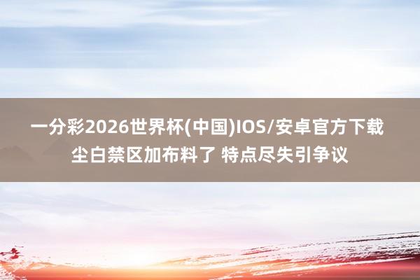 一分彩2026世界杯(中国)IOS/安卓官方下载 尘白禁区加布料了 特点尽失引争议