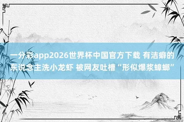 一分彩app2026世界杯中国官方下载 有洁癖的东说念主洗小龙虾 被网友吐槽“形似爆浆蟑螂”