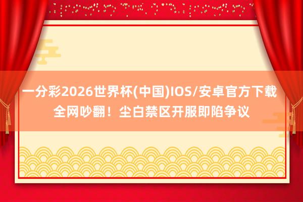 一分彩2026世界杯(中国)IOS/安卓官方下载 全网吵翻！尘白禁区开服即陷争议