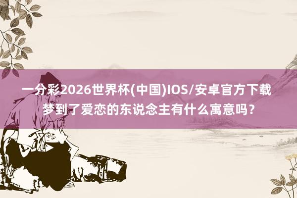 一分彩2026世界杯(中国)IOS/安卓官方下载 梦到了爱恋的东说念主有什么寓意吗？