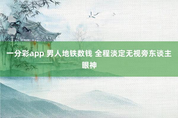 一分彩app 男人地铁数钱 全程淡定无视旁东谈主眼神
