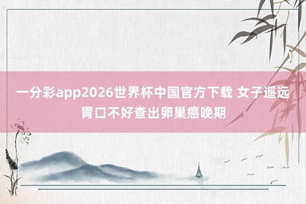 一分彩app2026世界杯中国官方下载 女子遥远胃口不好查出卵巢癌晚期