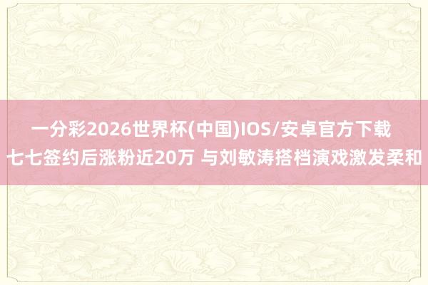 一分彩2026世界杯(中国)IOS/安卓官方下载 七七签约后涨粉近20万 与刘敏涛搭档演戏激发柔和