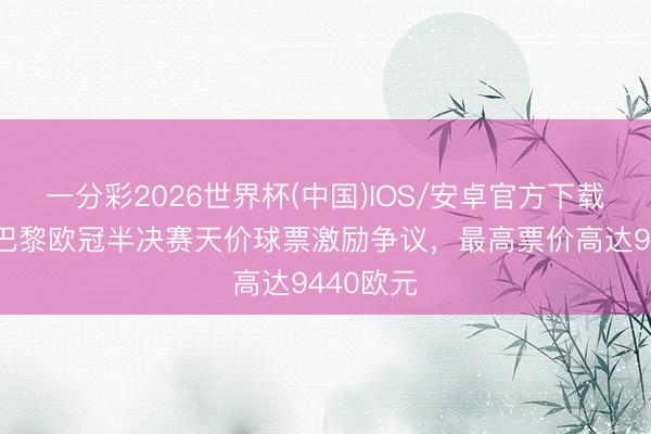 一分彩2026世界杯(中国)IOS/安卓官方下载 法媒：巴黎欧冠半决赛天价球票激励争议，最高票价高达9440欧元