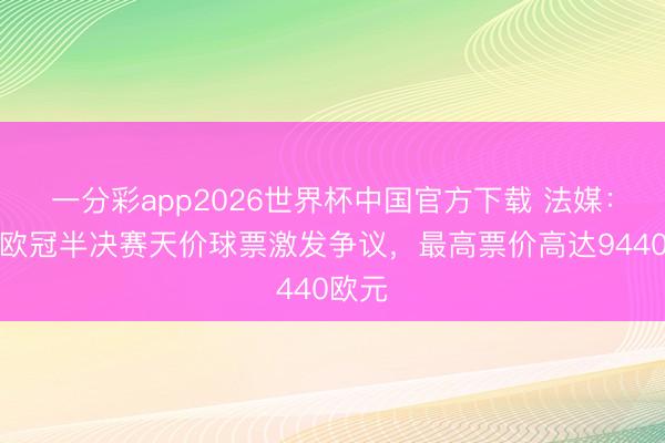 一分彩app2026世界杯中国官方下载 法媒:巴黎欧冠半决赛天价球票激发争议,最高票价高达9440欧元