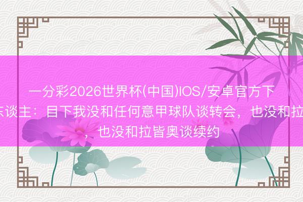 一分彩2026世界杯(中国)IOS/安卓官方下载 吉拉牙东谈主：目下我没和任何意甲球队谈转会，也没和拉皆奥谈续约