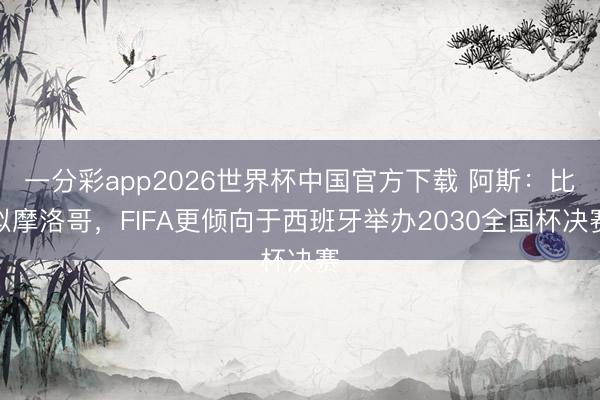 一分彩app2026世界杯中国官方下载 阿斯:比拟摩洛哥,FIFA更倾向于西班牙举办2030全国杯决赛