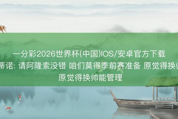 一分彩2026世界杯(中国)IOS/安卓官方下载 弗洛伦蒂诺: 请阿隆索没错 咱们莫得季前赛准备 原觉得换帅能管理