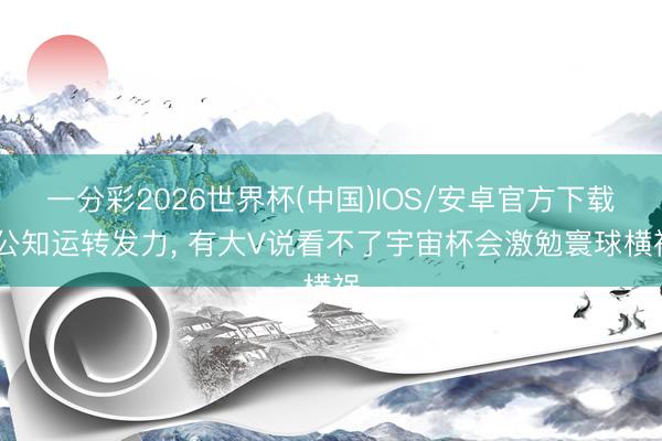 一分彩2026世界杯(中国)IOS/安卓官方下载 公知运转发力， 有大V说看不了宇宙杯会激勉寰球横祸