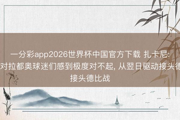 一分彩app2026世界杯中国官方下载 扎卡尼: 咱们对拉都奥球迷们感到极度对不起, 从翌日驱动接头德比战