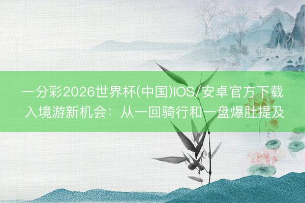一分彩2026世界杯(中国)IOS/安卓官方下载 入境游新机会：从一回骑行和一盘爆肚提及