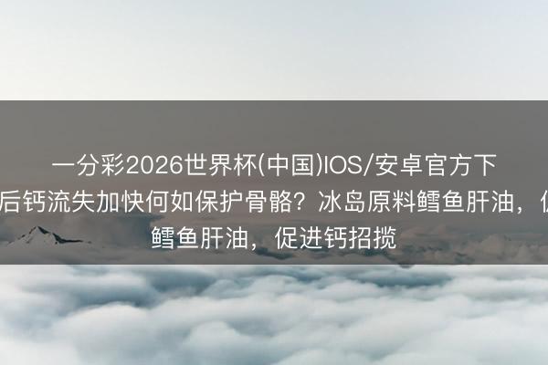 一分彩2026世界杯(中国)IOS/安卓官方下载 30岁之后钙流失加快何如保护骨骼?冰岛原料鳕鱼肝油,促进钙招揽