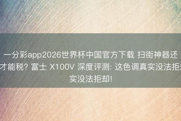 一分彩app2026世界杯中国官方下载 扫街神器还是才能税? 富士 X100V 深度评测: 这色调真实没法拒却!