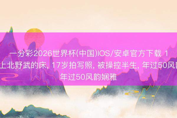 一分彩2026世界杯(中国)IOS/安卓官方下载 14岁奉上北野武的床, 17岁拍写照, 被操控半生, 年过50风韵娴雅