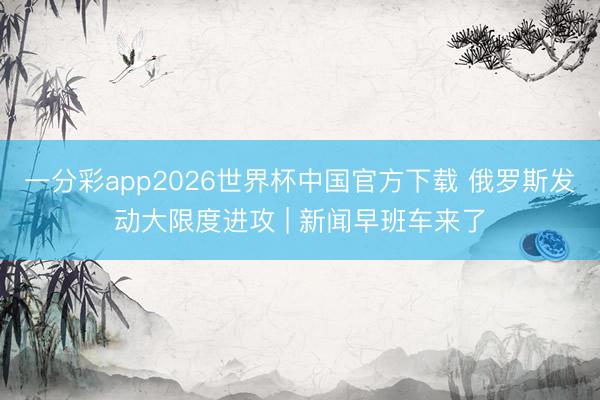 一分彩app2026世界杯中国官方下载 俄罗斯发动大限度进攻 | 新闻早班车来了