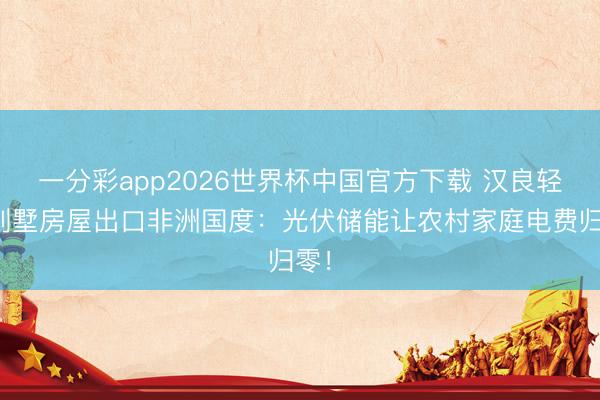 一分彩app2026世界杯中国官方下载 汉良轻钢别墅房屋出口非洲国度:光伏储能让农村家庭电费归零!