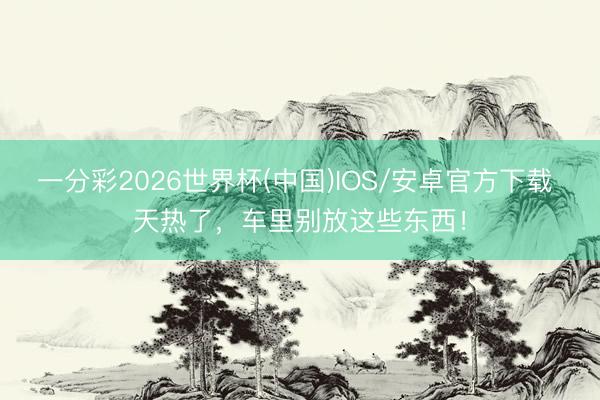 一分彩2026世界杯(中国)IOS/安卓官方下载 天热了，车里别放这些东西！