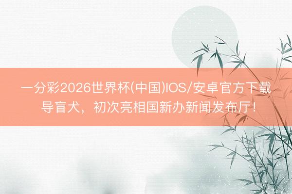 一分彩2026世界杯(中国)IOS/安卓官方下载 导盲犬，初次亮相国新办新闻发布厅！