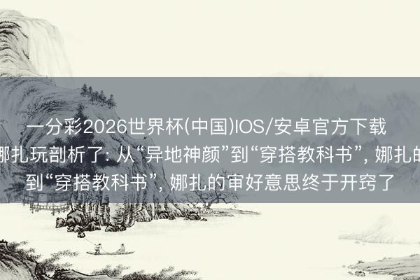 一分彩2026世界杯(中国)IOS/安卓官方下载 “纯欲风”这下算是被娜扎玩剖析了: 从“异地神颜”到“穿搭教科书”， 娜扎的审好意思终于开窍了