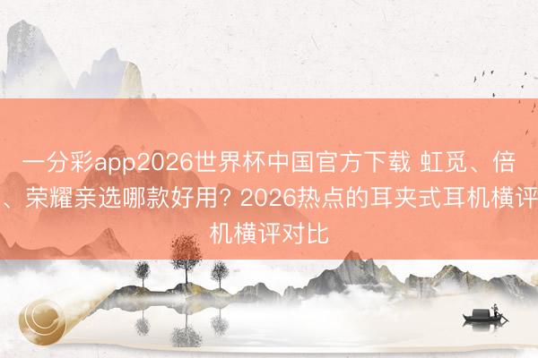 一分彩app2026世界杯中国官方下载 虹觅、倍念念、荣耀亲选哪款好用? 2026热点的耳夹式耳机横评对比