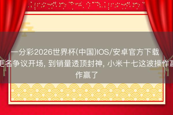 一分彩2026世界杯(中国)IOS/安卓官方下载 从更名争议开场， 到销量透顶封神， 小米十七这波操作赢了