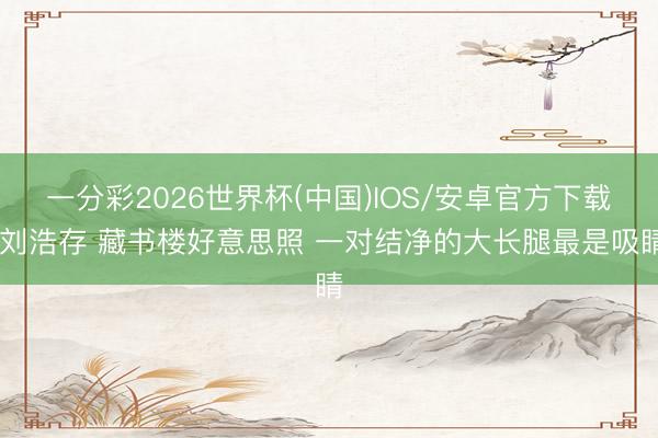 一分彩2026世界杯(中国)IOS/安卓官方下载 刘浩存 藏书楼好意思照 一对结净的大长腿最是吸睛