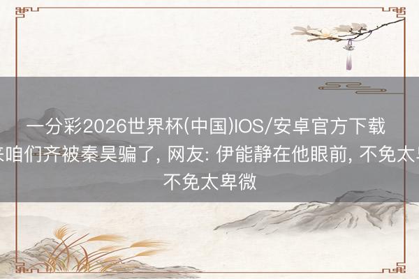 一分彩2026世界杯(中国)IOS/安卓官方下载 原来咱们齐被秦昊骗了， 网友: 伊能静在他眼前， 不免太卑微