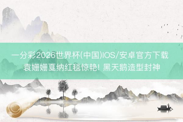 一分彩2026世界杯(中国)IOS/安卓官方下载 袁姗姗戛纳红毯惊艳! 黑天鹅造型封神