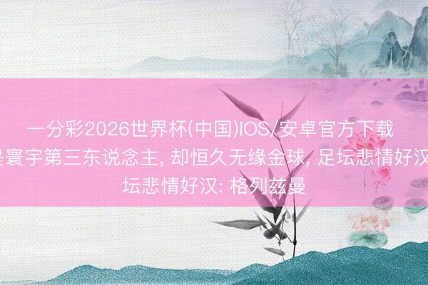 一分彩2026世界杯(中国)IOS/安卓官方下载 巅峰期曾是寰宇第三东说念主， 却恒久无缘金球， 足坛悲情好汉: 格列兹曼