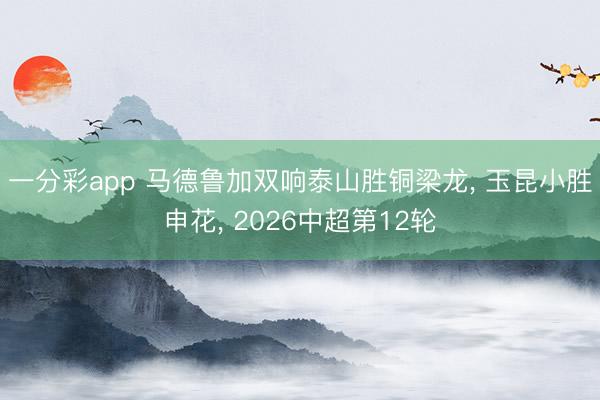 一分彩app 马德鲁加双响泰山胜铜梁龙， 玉昆小胜申花， 2026中超第12轮