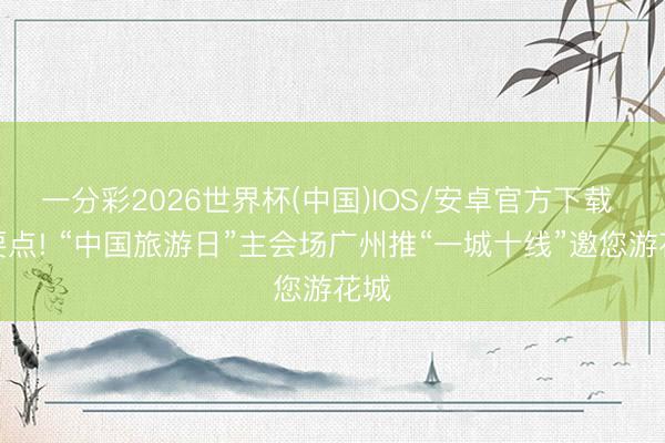 一分彩2026世界杯(中国)IOS/安卓官方下载 划要点! “中国旅游日”主会场广州推“一城十线”邀您游花城