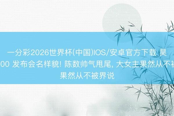 一分彩2026世界杯(中国)IOS/安卓官方下载 昊铂 S600 发布会名样貌! 陈数帅气甩尾， 大女主果然从不被界说