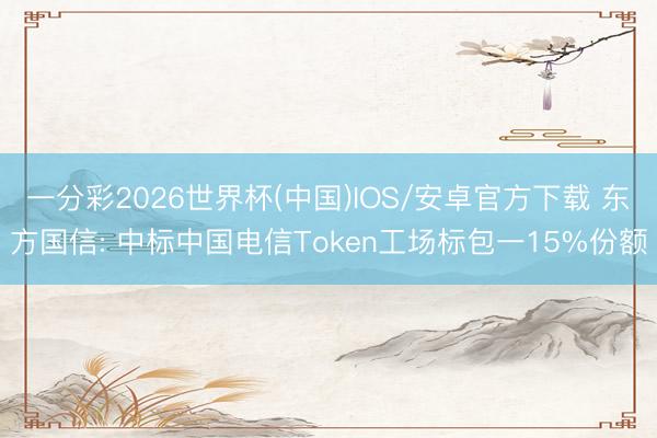 一分彩2026世界杯(中国)IOS/安卓官方下载 东方国信: 中标中国电信Token工场标包一15%份额