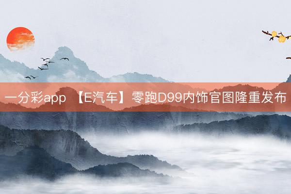 一分彩app 【E汽车】零跑D99内饰官图隆重发布